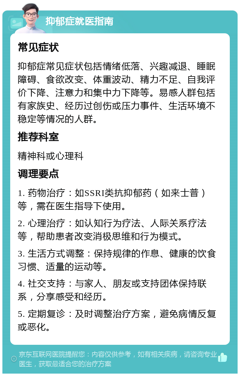 抑郁症就医指南 常见症状 抑郁症常见症状包括情绪低落、兴趣减退、睡眠障碍、食欲改变、体重波动、精力不足、自我评价下降、注意力和集中力下降等。易感人群包括有家族史、经历过创伤或压力事件、生活环境不稳定等情况的人群。 推荐科室 精神科或心理科 调理要点 1. 药物治疗：如SSRI类抗抑郁药（如来士普）等，需在医生指导下使用。 2. 心理治疗：如认知行为疗法、人际关系疗法等，帮助患者改变消极思维和行为模式。 3. 生活方式调整：保持规律的作息、健康的饮食习惯、适量的运动等。 4. 社交支持：与家人、朋友或支持团体保持联系，分享感受和经历。 5. 定期复诊：及时调整治疗方案，避免病情反复或恶化。