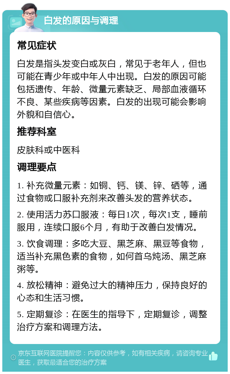 白发的原因与调理 常见症状 白发是指头发变白或灰白，常见于老年人，但也可能在青少年或中年人中出现。白发的原因可能包括遗传、年龄、微量元素缺乏、局部血液循环不良、某些疾病等因素。白发的出现可能会影响外貌和自信心。 推荐科室 皮肤科或中医科 调理要点 1. 补充微量元素：如铜、钙、镁、锌、硒等，通过食物或口服补充剂来改善头发的营养状态。 2. 使用活力苏口服液：每日1次，每次1支，睡前服用，连续口服6个月，有助于改善白发情况。 3. 饮食调理：多吃大豆、黑芝麻、黑豆等食物，适当补充黑色素的食物，如何首乌炖汤、黑芝麻粥等。 4. 放松精神：避免过大的精神压力，保持良好的心态和生活习惯。 5. 定期复诊：在医生的指导下，定期复诊，调整治疗方案和调理方法。