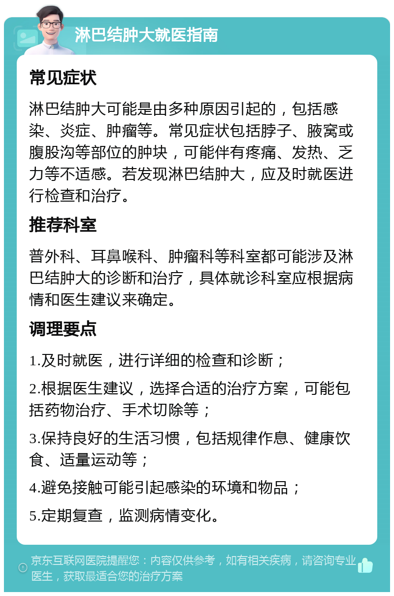 淋巴结肿大就医指南 常见症状 淋巴结肿大可能是由多种原因引起的，包括感染、炎症、肿瘤等。常见症状包括脖子、腋窝或腹股沟等部位的肿块，可能伴有疼痛、发热、乏力等不适感。若发现淋巴结肿大，应及时就医进行检查和治疗。 推荐科室 普外科、耳鼻喉科、肿瘤科等科室都可能涉及淋巴结肿大的诊断和治疗，具体就诊科室应根据病情和医生建议来确定。 调理要点 1.及时就医，进行详细的检查和诊断； 2.根据医生建议，选择合适的治疗方案，可能包括药物治疗、手术切除等； 3.保持良好的生活习惯，包括规律作息、健康饮食、适量运动等； 4.避免接触可能引起感染的环境和物品； 5.定期复查，监测病情变化。