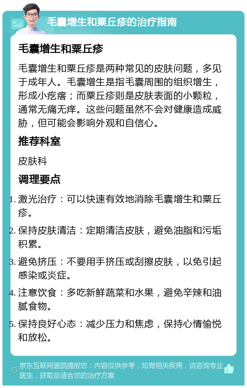 毛囊增生和粟丘疹的治疗指南 毛囊增生和粟丘疹 毛囊增生和粟丘疹是两种常见的皮肤问题，多见于成年人。毛囊增生是指毛囊周围的组织增生，形成小疙瘩；而粟丘疹则是皮肤表面的小颗粒，通常无痛无痒。这些问题虽然不会对健康造成威胁，但可能会影响外观和自信心。 推荐科室 皮肤科 调理要点 激光治疗：可以快速有效地消除毛囊增生和粟丘疹。 保持皮肤清洁：定期清洁皮肤，避免油脂和污垢积累。 避免挤压：不要用手挤压或刮擦皮肤，以免引起感染或炎症。 注意饮食：多吃新鲜蔬菜和水果，避免辛辣和油腻食物。 保持良好心态：减少压力和焦虑，保持心情愉悦和放松。