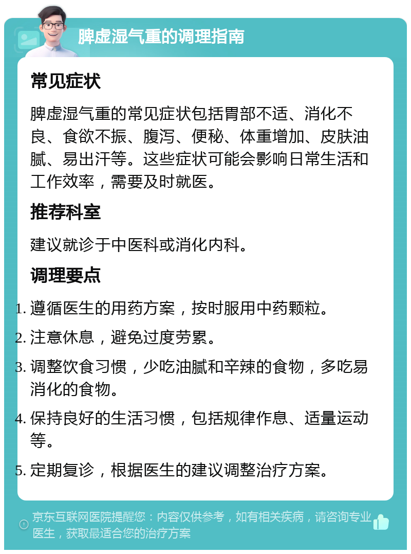 脾虚湿气重的调理指南 常见症状 脾虚湿气重的常见症状包括胃部不适、消化不良、食欲不振、腹泻、便秘、体重增加、皮肤油腻、易出汗等。这些症状可能会影响日常生活和工作效率，需要及时就医。 推荐科室 建议就诊于中医科或消化内科。 调理要点 遵循医生的用药方案，按时服用中药颗粒。 注意休息，避免过度劳累。 调整饮食习惯，少吃油腻和辛辣的食物，多吃易消化的食物。 保持良好的生活习惯，包括规律作息、适量运动等。 定期复诊，根据医生的建议调整治疗方案。