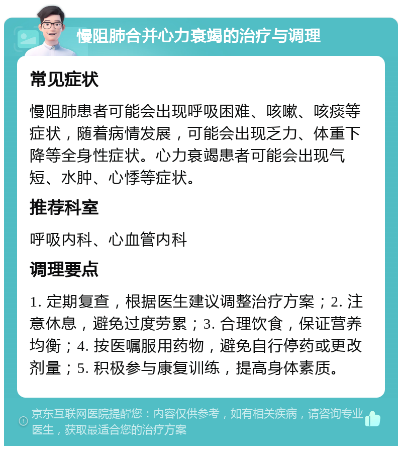 慢阻肺合并心力衰竭的治疗与调理 常见症状 慢阻肺患者可能会出现呼吸困难、咳嗽、咳痰等症状，随着病情发展，可能会出现乏力、体重下降等全身性症状。心力衰竭患者可能会出现气短、水肿、心悸等症状。 推荐科室 呼吸内科、心血管内科 调理要点 1. 定期复查，根据医生建议调整治疗方案；2. 注意休息，避免过度劳累；3. 合理饮食，保证营养均衡；4. 按医嘱服用药物，避免自行停药或更改剂量；5. 积极参与康复训练，提高身体素质。