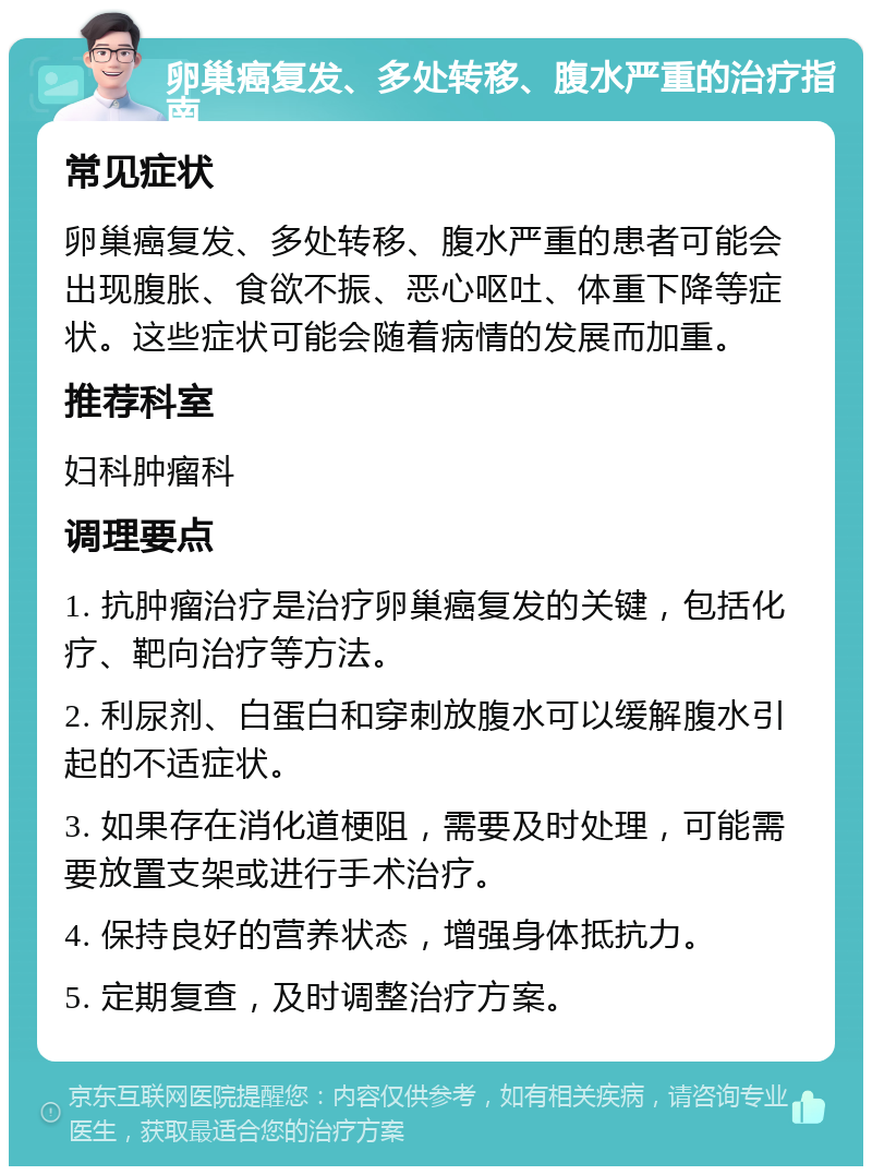 卵巢癌复发、多处转移、腹水严重的治疗指南 常见症状 卵巢癌复发、多处转移、腹水严重的患者可能会出现腹胀、食欲不振、恶心呕吐、体重下降等症状。这些症状可能会随着病情的发展而加重。 推荐科室 妇科肿瘤科 调理要点 1. 抗肿瘤治疗是治疗卵巢癌复发的关键，包括化疗、靶向治疗等方法。 2. 利尿剂、白蛋白和穿刺放腹水可以缓解腹水引起的不适症状。 3. 如果存在消化道梗阻，需要及时处理，可能需要放置支架或进行手术治疗。 4. 保持良好的营养状态，增强身体抵抗力。 5. 定期复查，及时调整治疗方案。