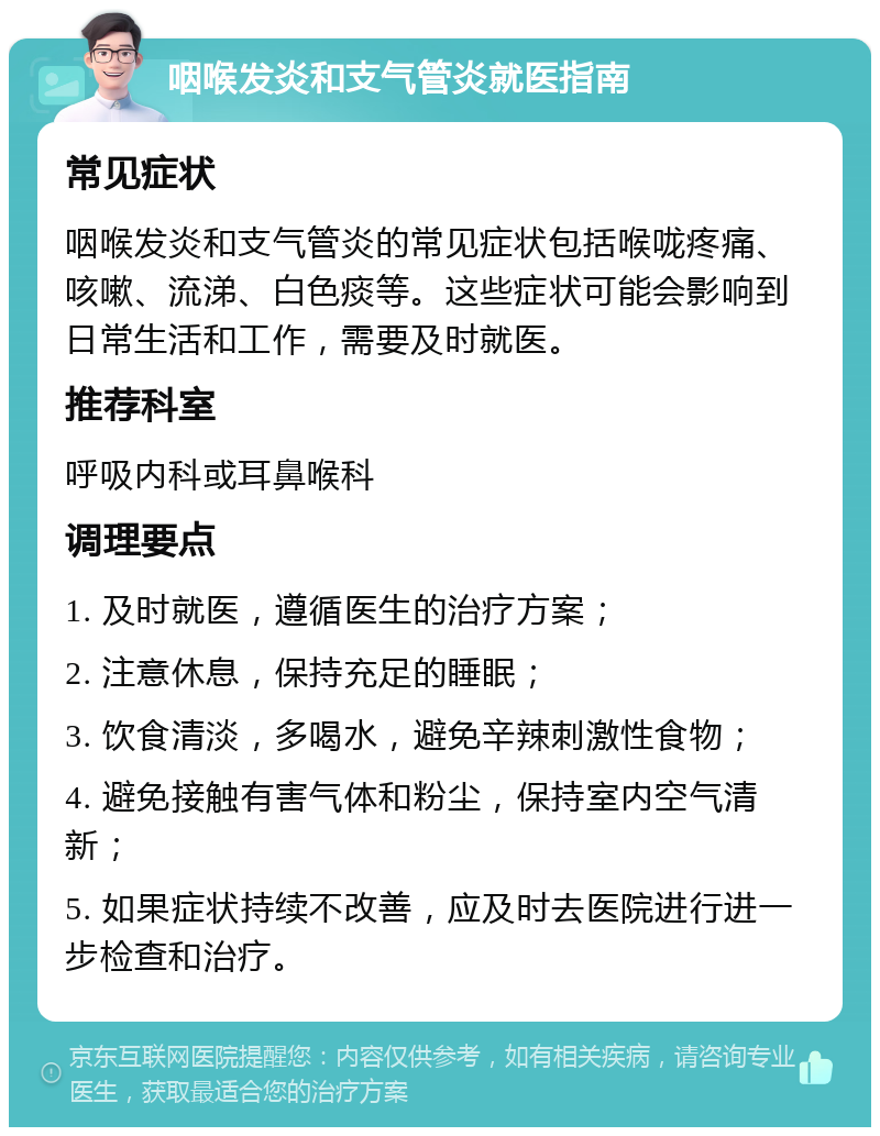 咽喉发炎和支气管炎就医指南 常见症状 咽喉发炎和支气管炎的常见症状包括喉咙疼痛、咳嗽、流涕、白色痰等。这些症状可能会影响到日常生活和工作，需要及时就医。 推荐科室 呼吸内科或耳鼻喉科 调理要点 1. 及时就医，遵循医生的治疗方案； 2. 注意休息，保持充足的睡眠； 3. 饮食清淡，多喝水，避免辛辣刺激性食物； 4. 避免接触有害气体和粉尘，保持室内空气清新； 5. 如果症状持续不改善，应及时去医院进行进一步检查和治疗。