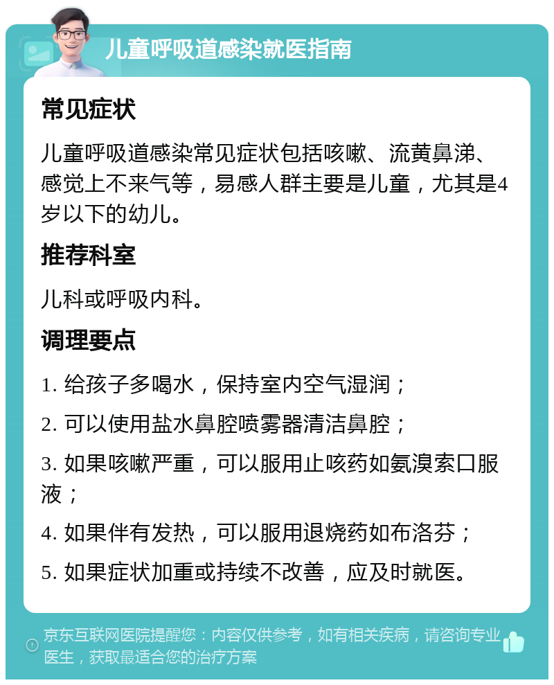 儿童呼吸道感染就医指南 常见症状 儿童呼吸道感染常见症状包括咳嗽、流黄鼻涕、感觉上不来气等，易感人群主要是儿童，尤其是4岁以下的幼儿。 推荐科室 儿科或呼吸内科。 调理要点 1. 给孩子多喝水，保持室内空气湿润； 2. 可以使用盐水鼻腔喷雾器清洁鼻腔； 3. 如果咳嗽严重，可以服用止咳药如氨溴索口服液； 4. 如果伴有发热，可以服用退烧药如布洛芬； 5. 如果症状加重或持续不改善，应及时就医。