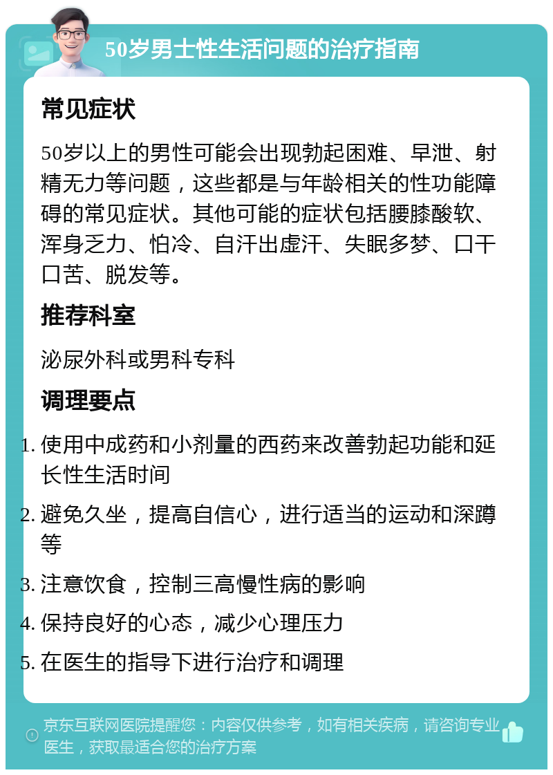 50岁男士性生活问题的治疗指南 常见症状 50岁以上的男性可能会出现勃起困难、早泄、射精无力等问题，这些都是与年龄相关的性功能障碍的常见症状。其他可能的症状包括腰膝酸软、浑身乏力、怕冷、自汗出虚汗、失眠多梦、口干口苦、脱发等。 推荐科室 泌尿外科或男科专科 调理要点 使用中成药和小剂量的西药来改善勃起功能和延长性生活时间 避免久坐，提高自信心，进行适当的运动和深蹲等 注意饮食，控制三高慢性病的影响 保持良好的心态，减少心理压力 在医生的指导下进行治疗和调理