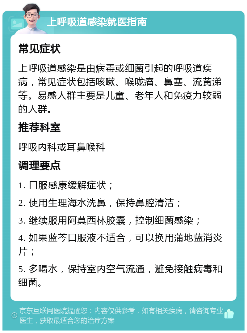 上呼吸道感染就医指南 常见症状 上呼吸道感染是由病毒或细菌引起的呼吸道疾病，常见症状包括咳嗽、喉咙痛、鼻塞、流黄涕等。易感人群主要是儿童、老年人和免疫力较弱的人群。 推荐科室 呼吸内科或耳鼻喉科 调理要点 1. 口服感康缓解症状； 2. 使用生理海水洗鼻，保持鼻腔清洁； 3. 继续服用阿莫西林胶囊，控制细菌感染； 4. 如果蓝芩口服液不适合，可以换用蒲地蓝消炎片； 5. 多喝水，保持室内空气流通，避免接触病毒和细菌。