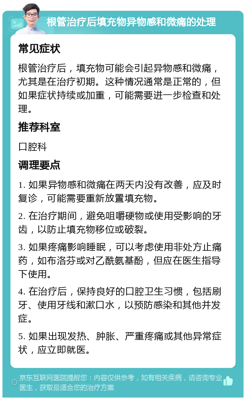 根管治疗后填充物异物感和微痛的处理 常见症状 根管治疗后，填充物可能会引起异物感和微痛，尤其是在治疗初期。这种情况通常是正常的，但如果症状持续或加重，可能需要进一步检查和处理。 推荐科室 口腔科 调理要点 1. 如果异物感和微痛在两天内没有改善，应及时复诊，可能需要重新放置填充物。 2. 在治疗期间，避免咀嚼硬物或使用受影响的牙齿，以防止填充物移位或破裂。 3. 如果疼痛影响睡眠，可以考虑使用非处方止痛药，如布洛芬或对乙酰氨基酚，但应在医生指导下使用。 4. 在治疗后，保持良好的口腔卫生习惯，包括刷牙、使用牙线和漱口水，以预防感染和其他并发症。 5. 如果出现发热、肿胀、严重疼痛或其他异常症状，应立即就医。