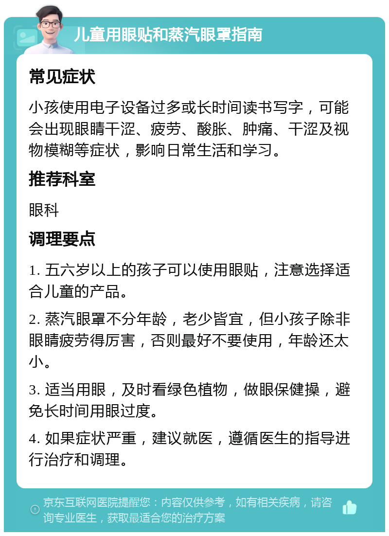 儿童用眼贴和蒸汽眼罩指南 常见症状 小孩使用电子设备过多或长时间读书写字，可能会出现眼睛干涩、疲劳、酸胀、肿痛、干涩及视物模糊等症状，影响日常生活和学习。 推荐科室 眼科 调理要点 1. 五六岁以上的孩子可以使用眼贴，注意选择适合儿童的产品。 2. 蒸汽眼罩不分年龄，老少皆宜，但小孩子除非眼睛疲劳得厉害，否则最好不要使用，年龄还太小。 3. 适当用眼，及时看绿色植物，做眼保健操，避免长时间用眼过度。 4. 如果症状严重，建议就医，遵循医生的指导进行治疗和调理。