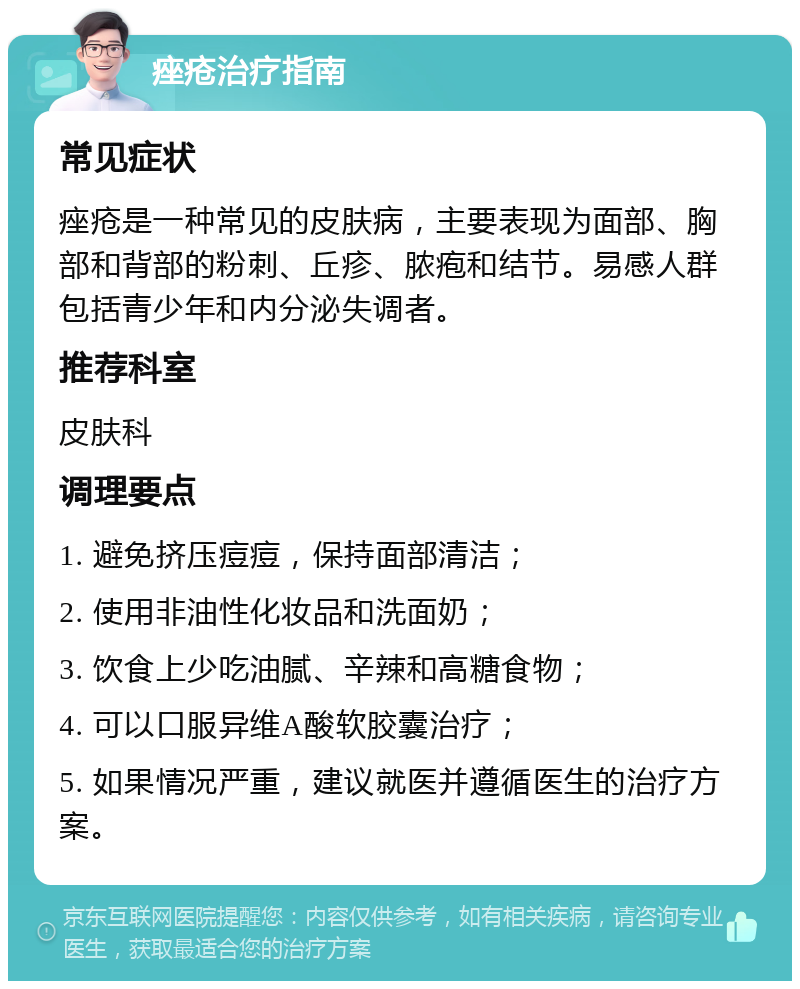 痤疮治疗指南 常见症状 痤疮是一种常见的皮肤病，主要表现为面部、胸部和背部的粉刺、丘疹、脓疱和结节。易感人群包括青少年和内分泌失调者。 推荐科室 皮肤科 调理要点 1. 避免挤压痘痘，保持面部清洁； 2. 使用非油性化妆品和洗面奶； 3. 饮食上少吃油腻、辛辣和高糖食物； 4. 可以口服异维A酸软胶囊治疗； 5. 如果情况严重，建议就医并遵循医生的治疗方案。