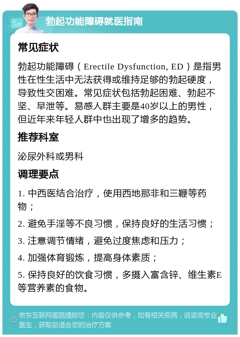 勃起功能障碍就医指南 常见症状 勃起功能障碍（Erectile Dysfunction, ED）是指男性在性生活中无法获得或维持足够的勃起硬度，导致性交困难。常见症状包括勃起困难、勃起不坚、早泄等。易感人群主要是40岁以上的男性，但近年来年轻人群中也出现了增多的趋势。 推荐科室 泌尿外科或男科 调理要点 1. 中西医结合治疗，使用西地那非和三鞭等药物； 2. 避免手淫等不良习惯，保持良好的生活习惯； 3. 注意调节情绪，避免过度焦虑和压力； 4. 加强体育锻炼，提高身体素质； 5. 保持良好的饮食习惯，多摄入富含锌、维生素E等营养素的食物。