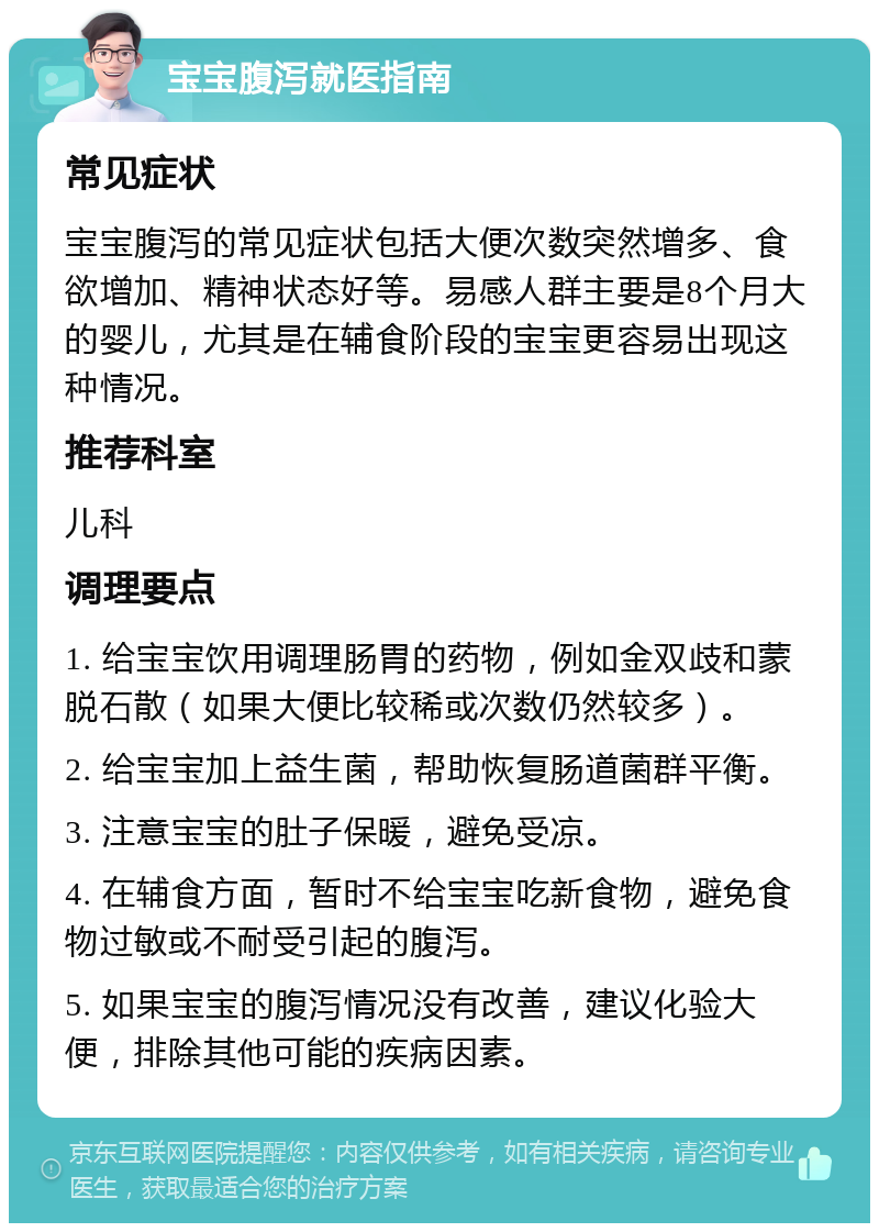 宝宝腹泻就医指南 常见症状 宝宝腹泻的常见症状包括大便次数突然增多、食欲增加、精神状态好等。易感人群主要是8个月大的婴儿，尤其是在辅食阶段的宝宝更容易出现这种情况。 推荐科室 儿科 调理要点 1. 给宝宝饮用调理肠胃的药物，例如金双歧和蒙脱石散（如果大便比较稀或次数仍然较多）。 2. 给宝宝加上益生菌，帮助恢复肠道菌群平衡。 3. 注意宝宝的肚子保暖，避免受凉。 4. 在辅食方面，暂时不给宝宝吃新食物，避免食物过敏或不耐受引起的腹泻。 5. 如果宝宝的腹泻情况没有改善，建议化验大便，排除其他可能的疾病因素。