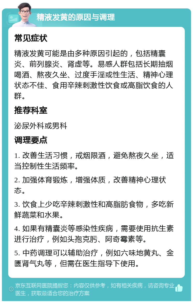 精液发黄的原因与调理 常见症状 精液发黄可能是由多种原因引起的，包括精囊炎、前列腺炎、肾虚等。易感人群包括长期抽烟喝酒、熬夜久坐、过度手淫或性生活、精神心理状态不佳、食用辛辣刺激性饮食或高脂饮食的人群。 推荐科室 泌尿外科或男科 调理要点 1. 改善生活习惯，戒烟限酒，避免熬夜久坐，适当控制性生活频率。 2. 加强体育锻炼，增强体质，改善精神心理状态。 3. 饮食上少吃辛辣刺激性和高脂肪食物，多吃新鲜蔬菜和水果。 4. 如果有精囊炎等感染性疾病，需要使用抗生素进行治疗，例如头孢克肟、阿奇霉素等。 5. 中药调理可以辅助治疗，例如六味地黄丸、金匮肾气丸等，但需在医生指导下使用。