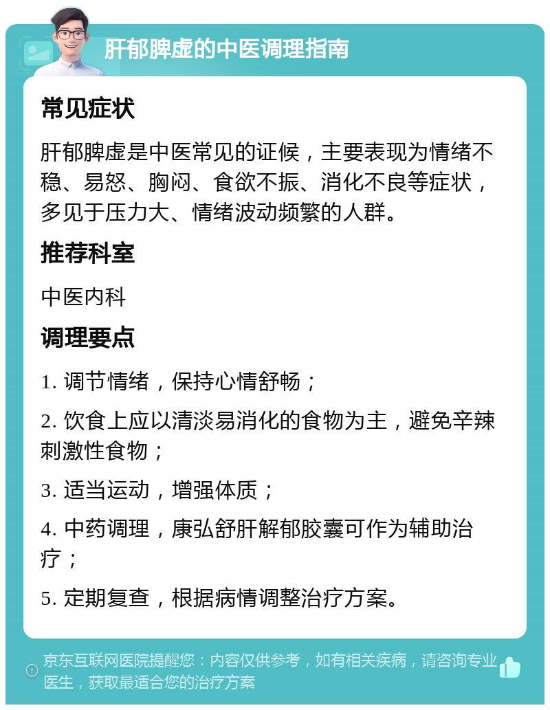 肝郁脾虚的中医调理指南 常见症状 肝郁脾虚是中医常见的证候，主要表现为情绪不稳、易怒、胸闷、食欲不振、消化不良等症状，多见于压力大、情绪波动频繁的人群。 推荐科室 中医内科 调理要点 1. 调节情绪，保持心情舒畅； 2. 饮食上应以清淡易消化的食物为主，避免辛辣刺激性食物； 3. 适当运动，增强体质； 4. 中药调理，康弘舒肝解郁胶囊可作为辅助治疗； 5. 定期复查，根据病情调整治疗方案。