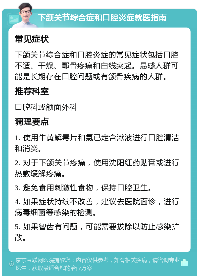 下颌关节综合症和口腔炎症就医指南 常见症状 下颌关节综合症和口腔炎症的常见症状包括口腔不适、干燥、鄂骨疼痛和白线突起。易感人群可能是长期存在口腔问题或有颌骨疾病的人群。 推荐科室 口腔科或颌面外科 调理要点 1. 使用牛黄解毒片和氯已定含漱液进行口腔清洁和消炎。 2. 对于下颌关节疼痛，使用沈阳红药贴膏或进行热敷缓解疼痛。 3. 避免食用刺激性食物，保持口腔卫生。 4. 如果症状持续不改善，建议去医院面诊，进行病毒细菌等感染的检测。 5. 如果智齿有问题，可能需要拔除以防止感染扩散。