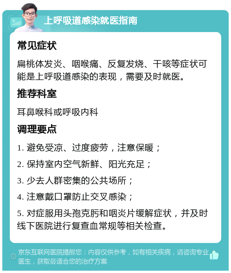 上呼吸道感染就医指南 常见症状 扁桃体发炎、咽喉痛、反复发烧、干咳等症状可能是上呼吸道感染的表现，需要及时就医。 推荐科室 耳鼻喉科或呼吸内科 调理要点 1. 避免受凉、过度疲劳，注意保暖； 2. 保持室内空气新鲜、阳光充足； 3. 少去人群密集的公共场所； 4. 注意戴口罩防止交叉感染； 5. 对症服用头孢克肟和咽炎片缓解症状，并及时线下医院进行复查血常规等相关检查。