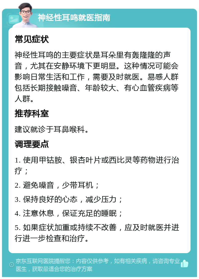 神经性耳鸣就医指南 常见症状 神经性耳鸣的主要症状是耳朵里有轰隆隆的声音，尤其在安静环境下更明显。这种情况可能会影响日常生活和工作，需要及时就医。易感人群包括长期接触噪音、年龄较大、有心血管疾病等人群。 推荐科室 建议就诊于耳鼻喉科。 调理要点 1. 使用甲钴胺、银杏叶片或西比灵等药物进行治疗； 2. 避免噪音，少带耳机； 3. 保持良好的心态，减少压力； 4. 注意休息，保证充足的睡眠； 5. 如果症状加重或持续不改善，应及时就医并进行进一步检查和治疗。