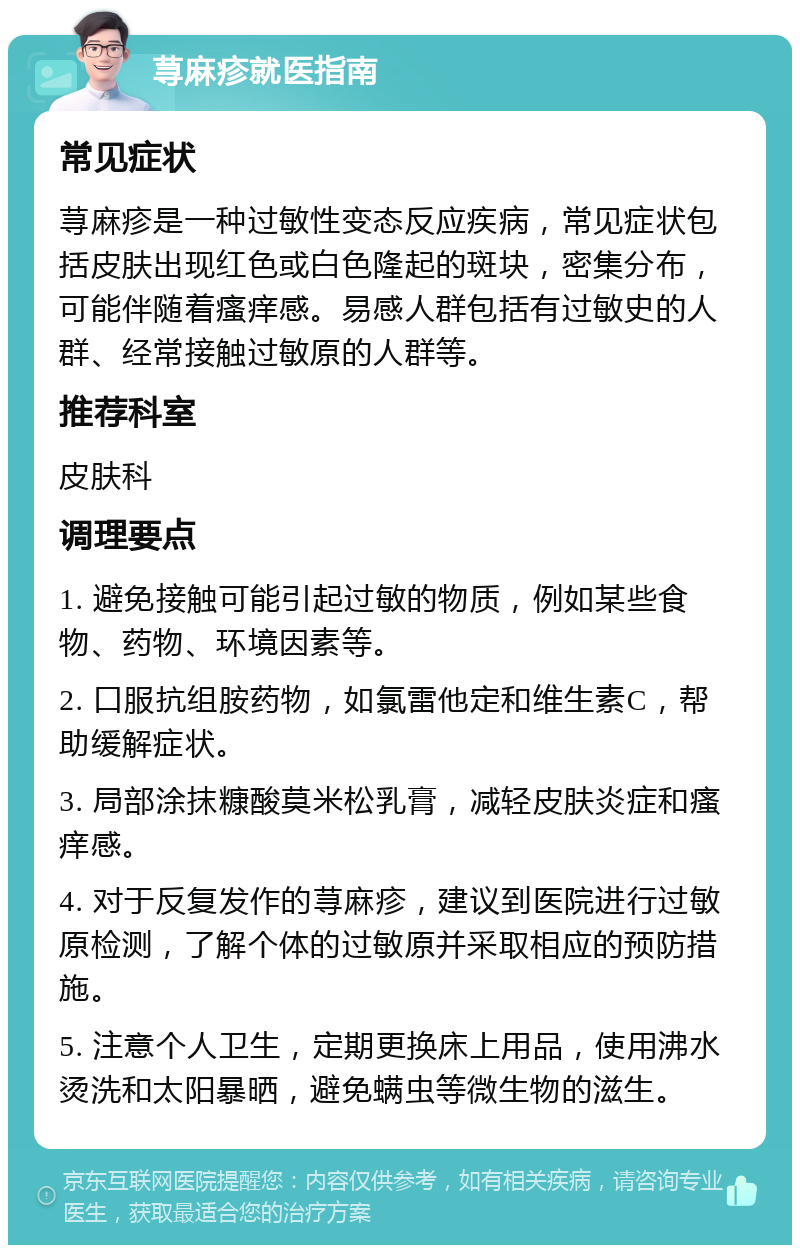 荨麻疹就医指南 常见症状 荨麻疹是一种过敏性变态反应疾病，常见症状包括皮肤出现红色或白色隆起的斑块，密集分布，可能伴随着瘙痒感。易感人群包括有过敏史的人群、经常接触过敏原的人群等。 推荐科室 皮肤科 调理要点 1. 避免接触可能引起过敏的物质，例如某些食物、药物、环境因素等。 2. 口服抗组胺药物，如氯雷他定和维生素C，帮助缓解症状。 3. 局部涂抹糠酸莫米松乳膏，减轻皮肤炎症和瘙痒感。 4. 对于反复发作的荨麻疹，建议到医院进行过敏原检测，了解个体的过敏原并采取相应的预防措施。 5. 注意个人卫生，定期更换床上用品，使用沸水烫洗和太阳暴晒，避免螨虫等微生物的滋生。