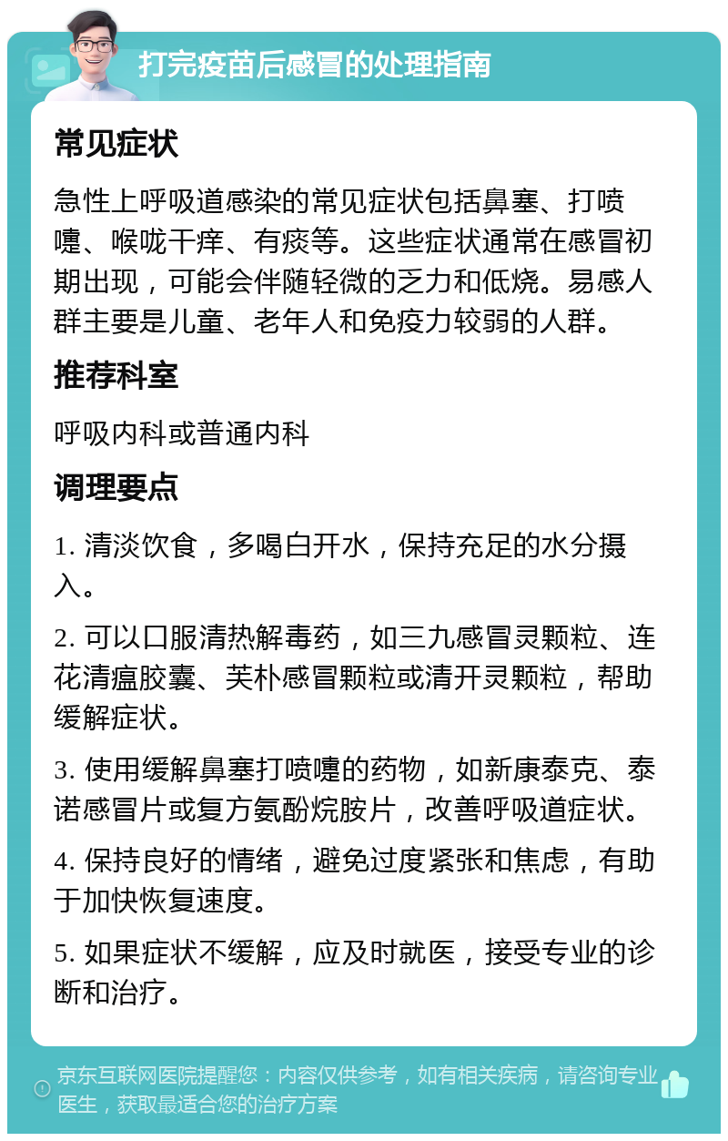 打完疫苗后感冒的处理指南 常见症状 急性上呼吸道感染的常见症状包括鼻塞、打喷嚏、喉咙干痒、有痰等。这些症状通常在感冒初期出现，可能会伴随轻微的乏力和低烧。易感人群主要是儿童、老年人和免疫力较弱的人群。 推荐科室 呼吸内科或普通内科 调理要点 1. 清淡饮食，多喝白开水，保持充足的水分摄入。 2. 可以口服清热解毒药，如三九感冒灵颗粒、连花清瘟胶囊、芙朴感冒颗粒或清开灵颗粒，帮助缓解症状。 3. 使用缓解鼻塞打喷嚏的药物，如新康泰克、泰诺感冒片或复方氨酚烷胺片，改善呼吸道症状。 4. 保持良好的情绪，避免过度紧张和焦虑，有助于加快恢复速度。 5. 如果症状不缓解，应及时就医，接受专业的诊断和治疗。