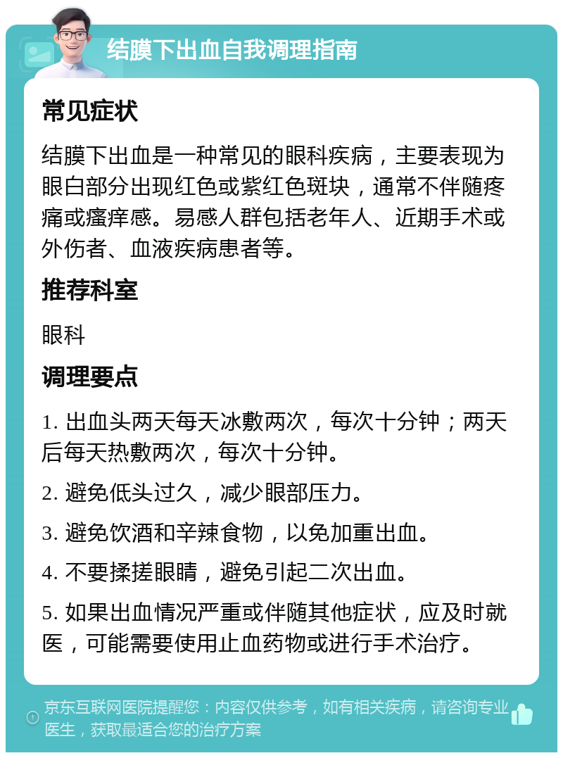 结膜下出血自我调理指南 常见症状 结膜下出血是一种常见的眼科疾病，主要表现为眼白部分出现红色或紫红色斑块，通常不伴随疼痛或瘙痒感。易感人群包括老年人、近期手术或外伤者、血液疾病患者等。 推荐科室 眼科 调理要点 1. 出血头两天每天冰敷两次，每次十分钟；两天后每天热敷两次，每次十分钟。 2. 避免低头过久，减少眼部压力。 3. 避免饮酒和辛辣食物，以免加重出血。 4. 不要揉搓眼睛，避免引起二次出血。 5. 如果出血情况严重或伴随其他症状，应及时就医，可能需要使用止血药物或进行手术治疗。