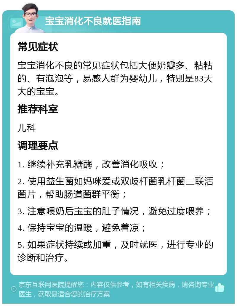 宝宝消化不良就医指南 常见症状 宝宝消化不良的常见症状包括大便奶瓣多、粘粘的、有泡泡等，易感人群为婴幼儿，特别是83天大的宝宝。 推荐科室 儿科 调理要点 1. 继续补充乳糖酶，改善消化吸收； 2. 使用益生菌如妈咪爱或双歧杆菌乳杆菌三联活菌片，帮助肠道菌群平衡； 3. 注意喂奶后宝宝的肚子情况，避免过度喂养； 4. 保持宝宝的温暖，避免着凉； 5. 如果症状持续或加重，及时就医，进行专业的诊断和治疗。