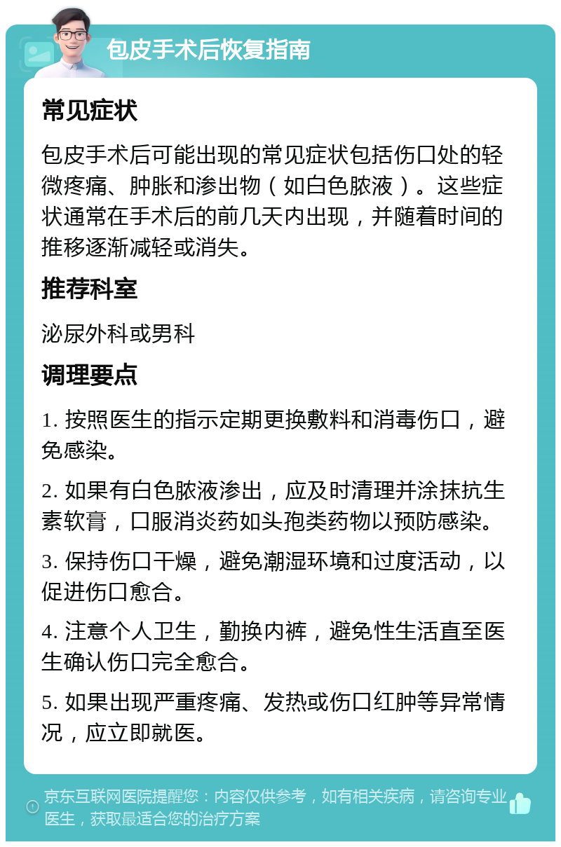 包皮手术后恢复指南 常见症状 包皮手术后可能出现的常见症状包括伤口处的轻微疼痛、肿胀和渗出物（如白色脓液）。这些症状通常在手术后的前几天内出现，并随着时间的推移逐渐减轻或消失。 推荐科室 泌尿外科或男科 调理要点 1. 按照医生的指示定期更换敷料和消毒伤口，避免感染。 2. 如果有白色脓液渗出，应及时清理并涂抹抗生素软膏，口服消炎药如头孢类药物以预防感染。 3. 保持伤口干燥，避免潮湿环境和过度活动，以促进伤口愈合。 4. 注意个人卫生，勤换内裤，避免性生活直至医生确认伤口完全愈合。 5. 如果出现严重疼痛、发热或伤口红肿等异常情况，应立即就医。