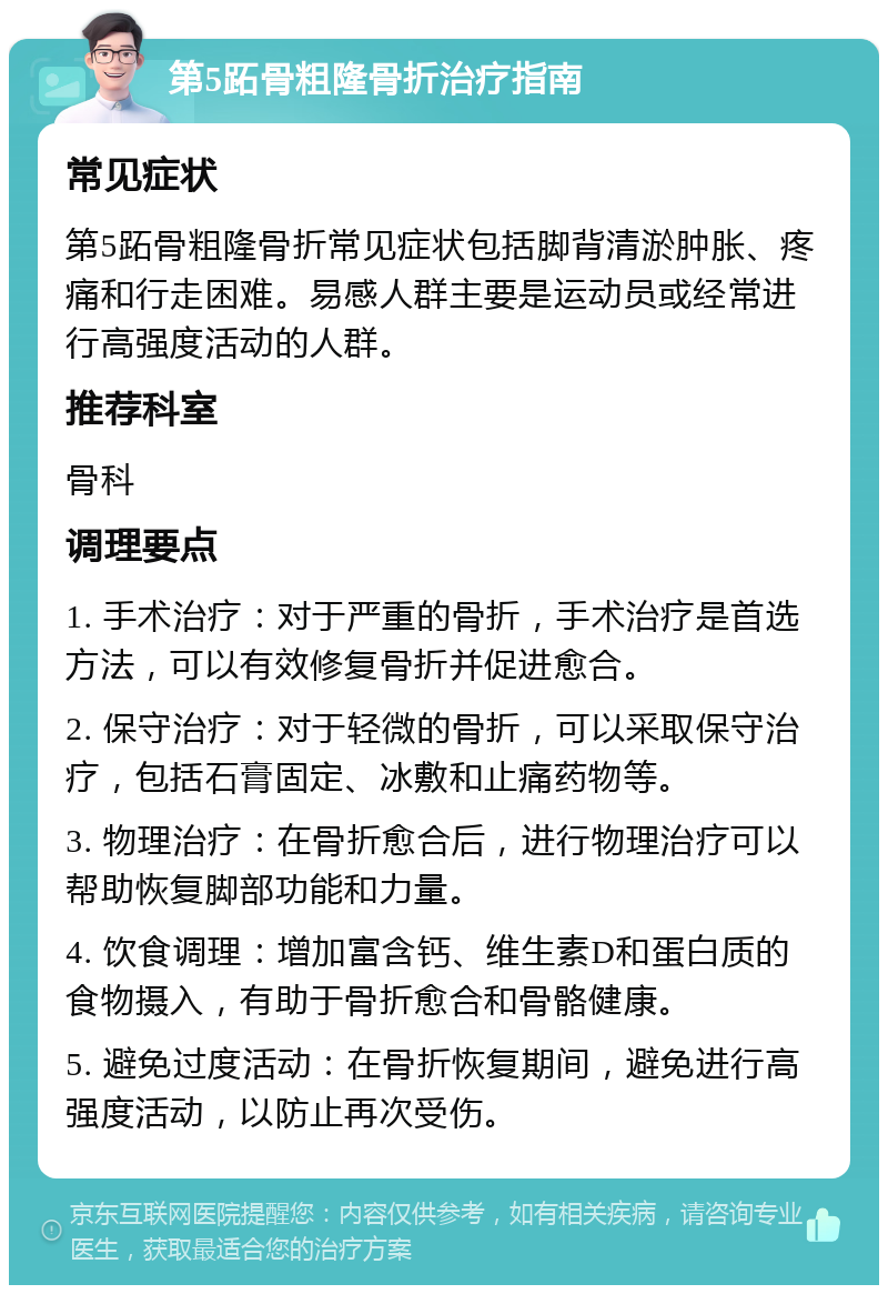 第5跖骨粗隆骨折治疗指南 常见症状 第5跖骨粗隆骨折常见症状包括脚背清淤肿胀、疼痛和行走困难。易感人群主要是运动员或经常进行高强度活动的人群。 推荐科室 骨科 调理要点 1. 手术治疗：对于严重的骨折，手术治疗是首选方法，可以有效修复骨折并促进愈合。 2. 保守治疗：对于轻微的骨折，可以采取保守治疗，包括石膏固定、冰敷和止痛药物等。 3. 物理治疗：在骨折愈合后，进行物理治疗可以帮助恢复脚部功能和力量。 4. 饮食调理：增加富含钙、维生素D和蛋白质的食物摄入，有助于骨折愈合和骨骼健康。 5. 避免过度活动：在骨折恢复期间，避免进行高强度活动，以防止再次受伤。