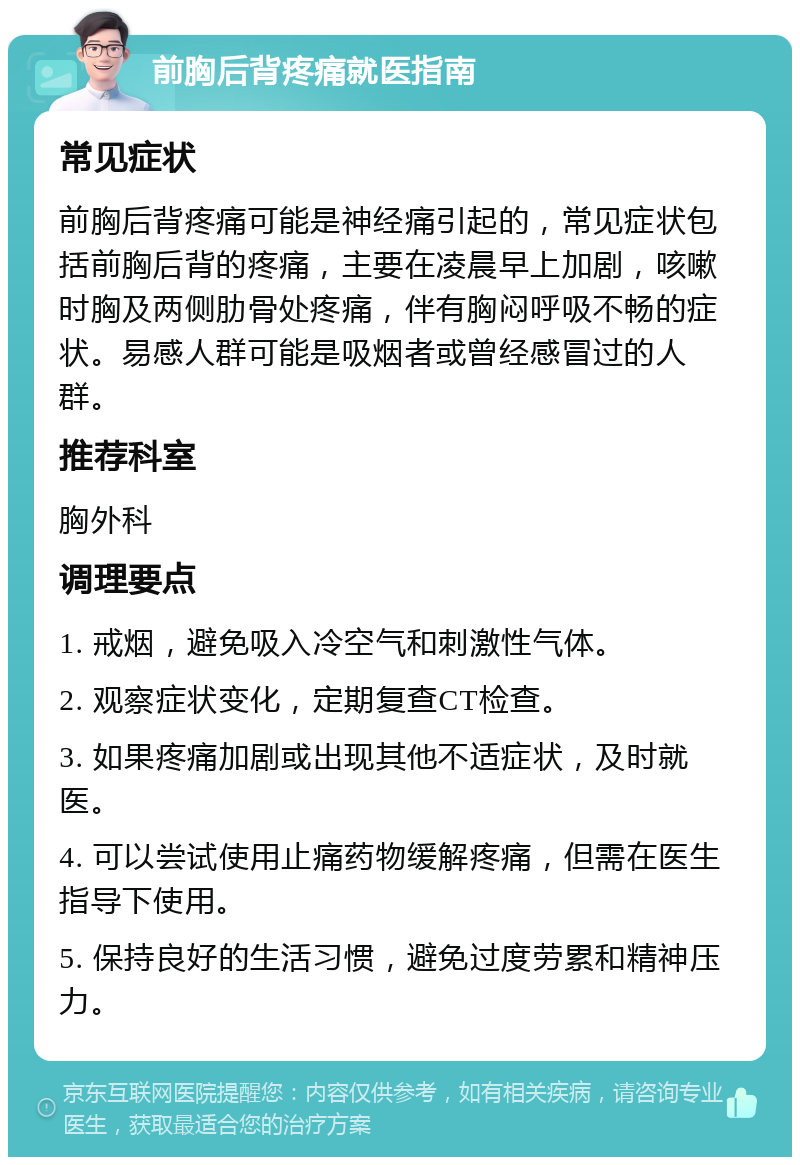 前胸后背疼痛就医指南 常见症状 前胸后背疼痛可能是神经痛引起的，常见症状包括前胸后背的疼痛，主要在凌晨早上加剧，咳嗽时胸及两侧肋骨处疼痛，伴有胸闷呼吸不畅的症状。易感人群可能是吸烟者或曾经感冒过的人群。 推荐科室 胸外科 调理要点 1. 戒烟，避免吸入冷空气和刺激性气体。 2. 观察症状变化，定期复查CT检查。 3. 如果疼痛加剧或出现其他不适症状，及时就医。 4. 可以尝试使用止痛药物缓解疼痛，但需在医生指导下使用。 5. 保持良好的生活习惯，避免过度劳累和精神压力。