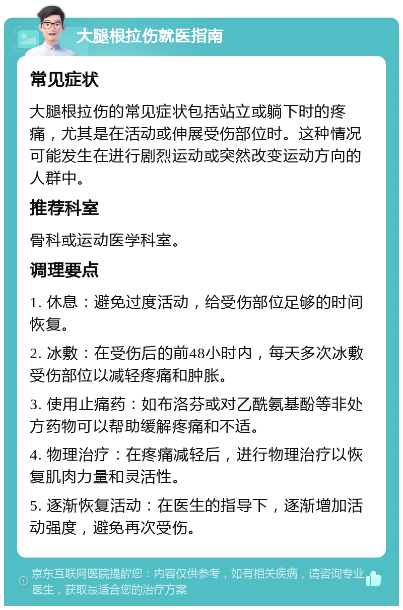 大腿根拉伤就医指南 常见症状 大腿根拉伤的常见症状包括站立或躺下时的疼痛，尤其是在活动或伸展受伤部位时。这种情况可能发生在进行剧烈运动或突然改变运动方向的人群中。 推荐科室 骨科或运动医学科室。 调理要点 1. 休息：避免过度活动，给受伤部位足够的时间恢复。 2. 冰敷：在受伤后的前48小时内，每天多次冰敷受伤部位以减轻疼痛和肿胀。 3. 使用止痛药：如布洛芬或对乙酰氨基酚等非处方药物可以帮助缓解疼痛和不适。 4. 物理治疗：在疼痛减轻后，进行物理治疗以恢复肌肉力量和灵活性。 5. 逐渐恢复活动：在医生的指导下，逐渐增加活动强度，避免再次受伤。