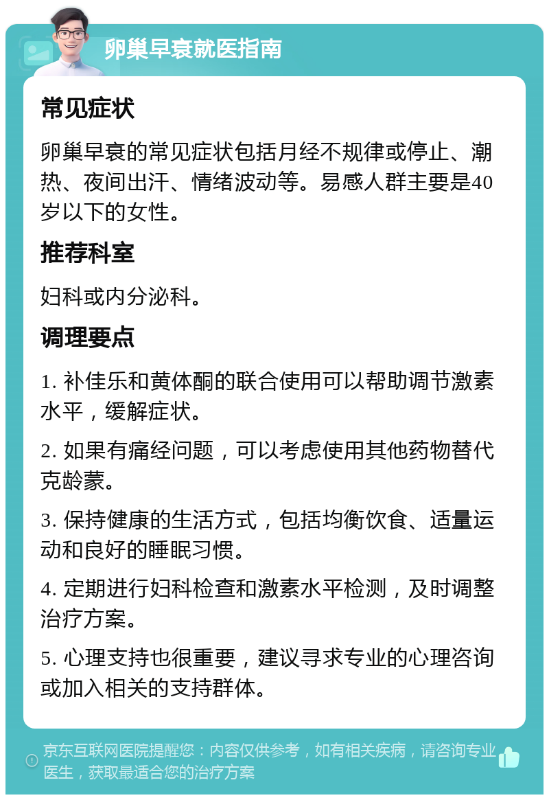 卵巢早衰就医指南 常见症状 卵巢早衰的常见症状包括月经不规律或停止、潮热、夜间出汗、情绪波动等。易感人群主要是40岁以下的女性。 推荐科室 妇科或内分泌科。 调理要点 1. 补佳乐和黄体酮的联合使用可以帮助调节激素水平，缓解症状。 2. 如果有痛经问题，可以考虑使用其他药物替代克龄蒙。 3. 保持健康的生活方式，包括均衡饮食、适量运动和良好的睡眠习惯。 4. 定期进行妇科检查和激素水平检测，及时调整治疗方案。 5. 心理支持也很重要，建议寻求专业的心理咨询或加入相关的支持群体。