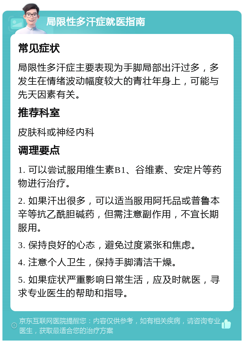 局限性多汗症就医指南 常见症状 局限性多汗症主要表现为手脚局部出汗过多，多发生在情绪波动幅度较大的青壮年身上，可能与先天因素有关。 推荐科室 皮肤科或神经内科 调理要点 1. 可以尝试服用维生素B1、谷维素、安定片等药物进行治疗。 2. 如果汗出很多，可以适当服用阿托品或普鲁本辛等抗乙酰胆碱药，但需注意副作用，不宜长期服用。 3. 保持良好的心态，避免过度紧张和焦虑。 4. 注意个人卫生，保持手脚清洁干燥。 5. 如果症状严重影响日常生活，应及时就医，寻求专业医生的帮助和指导。