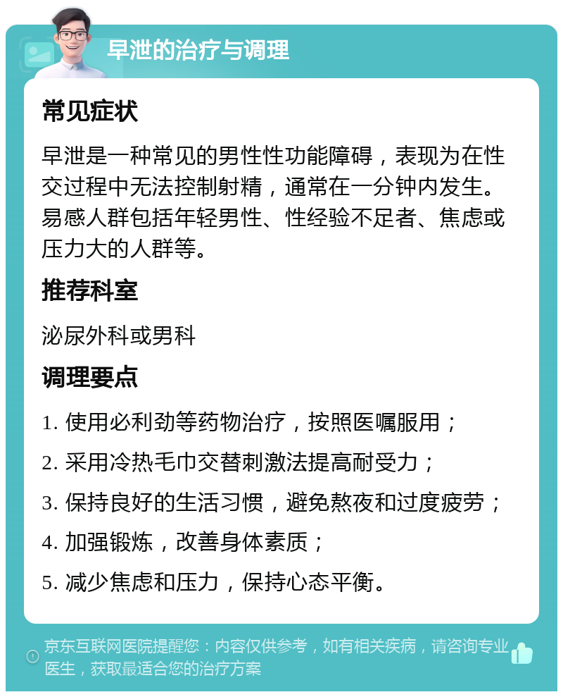 早泄的治疗与调理 常见症状 早泄是一种常见的男性性功能障碍，表现为在性交过程中无法控制射精，通常在一分钟内发生。易感人群包括年轻男性、性经验不足者、焦虑或压力大的人群等。 推荐科室 泌尿外科或男科 调理要点 1. 使用必利劲等药物治疗，按照医嘱服用； 2. 采用冷热毛巾交替刺激法提高耐受力； 3. 保持良好的生活习惯，避免熬夜和过度疲劳； 4. 加强锻炼，改善身体素质； 5. 减少焦虑和压力，保持心态平衡。