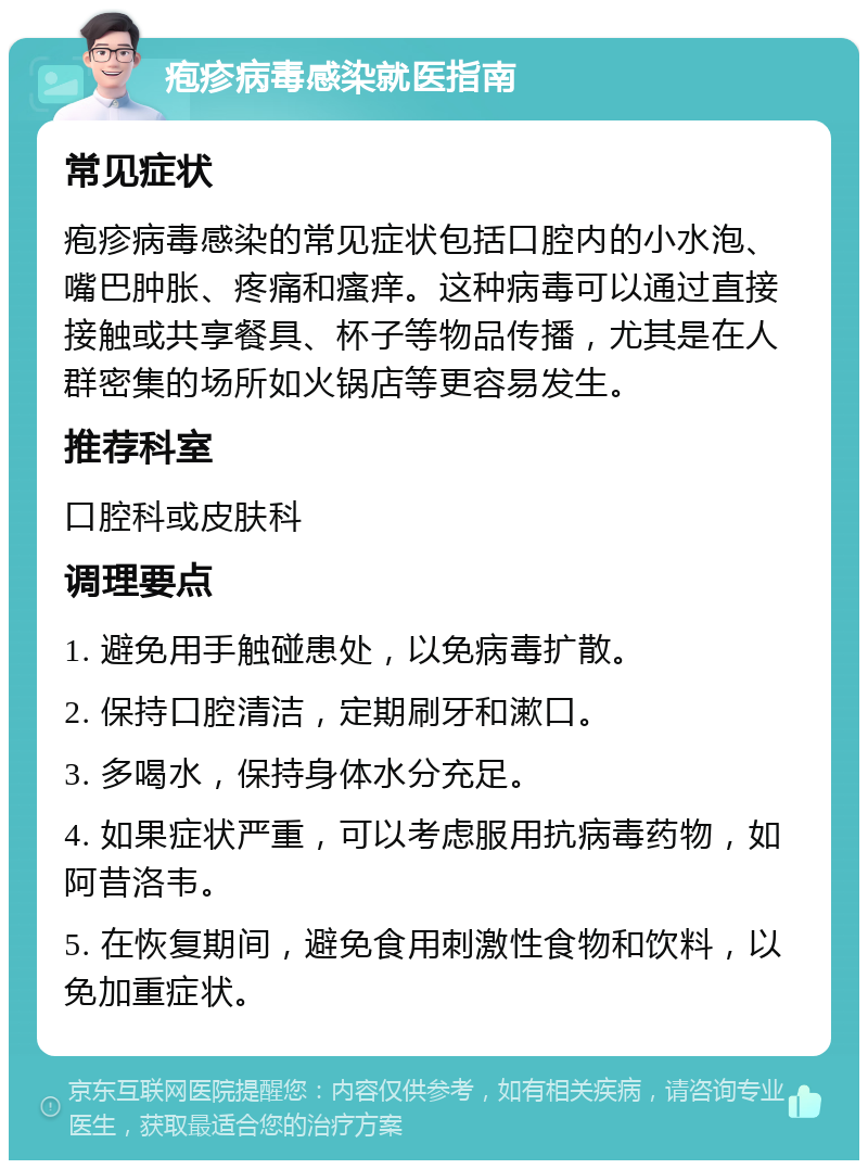 疱疹病毒感染就医指南 常见症状 疱疹病毒感染的常见症状包括口腔内的小水泡、嘴巴肿胀、疼痛和瘙痒。这种病毒可以通过直接接触或共享餐具、杯子等物品传播，尤其是在人群密集的场所如火锅店等更容易发生。 推荐科室 口腔科或皮肤科 调理要点 1. 避免用手触碰患处，以免病毒扩散。 2. 保持口腔清洁，定期刷牙和漱口。 3. 多喝水，保持身体水分充足。 4. 如果症状严重，可以考虑服用抗病毒药物，如阿昔洛韦。 5. 在恢复期间，避免食用刺激性食物和饮料，以免加重症状。