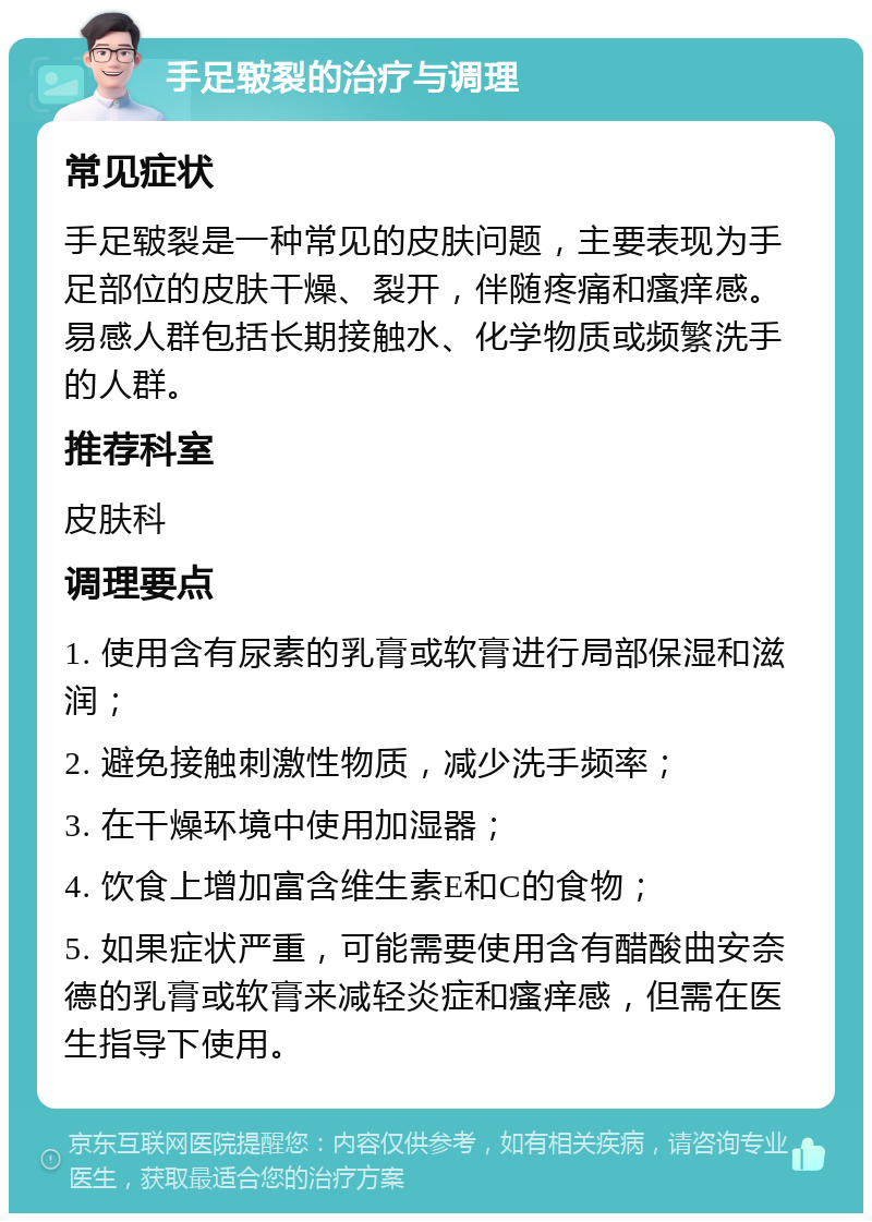 手足皲裂的治疗与调理 常见症状 手足皲裂是一种常见的皮肤问题，主要表现为手足部位的皮肤干燥、裂开，伴随疼痛和瘙痒感。易感人群包括长期接触水、化学物质或频繁洗手的人群。 推荐科室 皮肤科 调理要点 1. 使用含有尿素的乳膏或软膏进行局部保湿和滋润； 2. 避免接触刺激性物质，减少洗手频率； 3. 在干燥环境中使用加湿器； 4. 饮食上增加富含维生素E和C的食物； 5. 如果症状严重，可能需要使用含有醋酸曲安奈德的乳膏或软膏来减轻炎症和瘙痒感，但需在医生指导下使用。