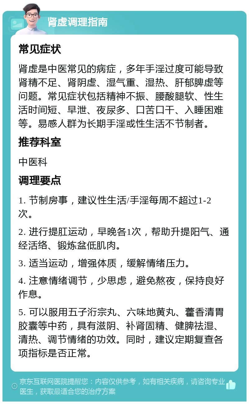 肾虚调理指南 常见症状 肾虚是中医常见的病症，多年手淫过度可能导致肾精不足、肾阴虚、湿气重、湿热、肝郁脾虚等问题。常见症状包括精神不振、腰酸腿软、性生活时间短、早泄、夜尿多、口苦口干、入睡困难等。易感人群为长期手淫或性生活不节制者。 推荐科室 中医科 调理要点 1. 节制房事，建议性生活/手淫每周不超过1-2次。 2. 进行提肛运动，早晚各1次，帮助升提阳气、通经活络、锻炼盆低肌肉。 3. 适当运动，增强体质，缓解情绪压力。 4. 注意情绪调节，少思虑，避免熬夜，保持良好作息。 5. 可以服用五子洐宗丸、六味地黄丸、藿香清胃胶囊等中药，具有滋阴、补肾固精、健脾祛湿、清热、调节情绪的功效。同时，建议定期复查各项指标是否正常。