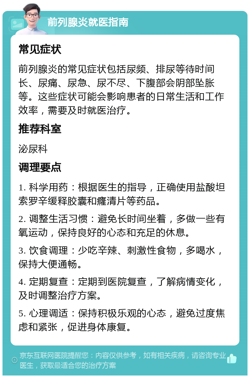 前列腺炎就医指南 常见症状 前列腺炎的常见症状包括尿频、排尿等待时间长、尿痛、尿急、尿不尽、下腹部会阴部坠胀等。这些症状可能会影响患者的日常生活和工作效率，需要及时就医治疗。 推荐科室 泌尿科 调理要点 1. 科学用药：根据医生的指导，正确使用盐酸坦索罗辛缓释胶囊和癃清片等药品。 2. 调整生活习惯：避免长时间坐着，多做一些有氧运动，保持良好的心态和充足的休息。 3. 饮食调理：少吃辛辣、刺激性食物，多喝水，保持大便通畅。 4. 定期复查：定期到医院复查，了解病情变化，及时调整治疗方案。 5. 心理调适：保持积极乐观的心态，避免过度焦虑和紧张，促进身体康复。