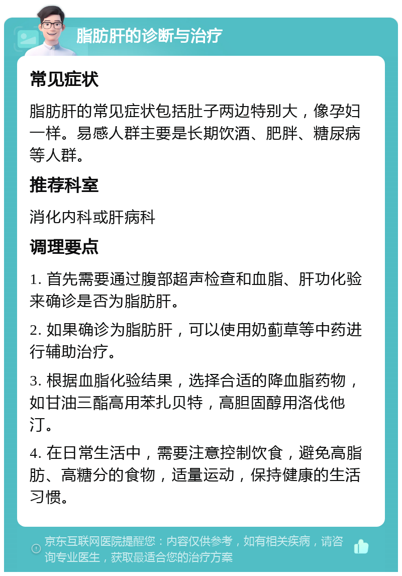 脂肪肝的诊断与治疗 常见症状 脂肪肝的常见症状包括肚子两边特别大，像孕妇一样。易感人群主要是长期饮酒、肥胖、糖尿病等人群。 推荐科室 消化内科或肝病科 调理要点 1. 首先需要通过腹部超声检查和血脂、肝功化验来确诊是否为脂肪肝。 2. 如果确诊为脂肪肝，可以使用奶蓟草等中药进行辅助治疗。 3. 根据血脂化验结果，选择合适的降血脂药物，如甘油三酯高用苯扎贝特，高胆固醇用洛伐他汀。 4. 在日常生活中，需要注意控制饮食，避免高脂肪、高糖分的食物，适量运动，保持健康的生活习惯。