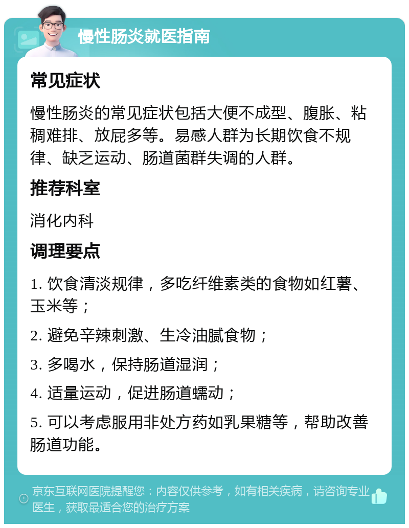 慢性肠炎就医指南 常见症状 慢性肠炎的常见症状包括大便不成型、腹胀、粘稠难排、放屁多等。易感人群为长期饮食不规律、缺乏运动、肠道菌群失调的人群。 推荐科室 消化内科 调理要点 1. 饮食清淡规律，多吃纤维素类的食物如红薯、玉米等； 2. 避免辛辣刺激、生冷油腻食物； 3. 多喝水，保持肠道湿润； 4. 适量运动，促进肠道蠕动； 5. 可以考虑服用非处方药如乳果糖等，帮助改善肠道功能。