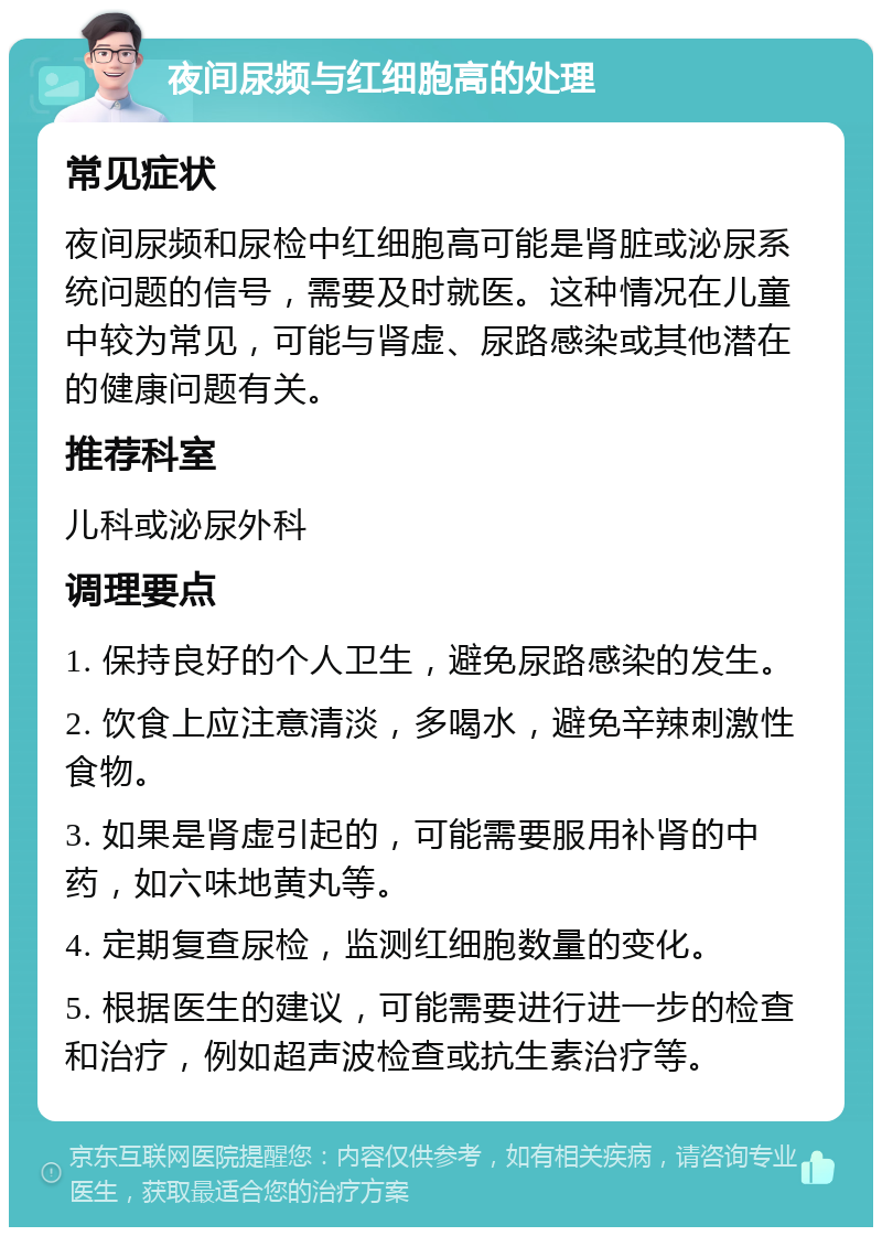 夜间尿频与红细胞高的处理 常见症状 夜间尿频和尿检中红细胞高可能是肾脏或泌尿系统问题的信号，需要及时就医。这种情况在儿童中较为常见，可能与肾虚、尿路感染或其他潜在的健康问题有关。 推荐科室 儿科或泌尿外科 调理要点 1. 保持良好的个人卫生，避免尿路感染的发生。 2. 饮食上应注意清淡，多喝水，避免辛辣刺激性食物。 3. 如果是肾虚引起的，可能需要服用补肾的中药，如六味地黄丸等。 4. 定期复查尿检，监测红细胞数量的变化。 5. 根据医生的建议，可能需要进行进一步的检查和治疗，例如超声波检查或抗生素治疗等。