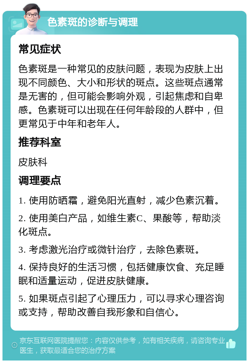 色素斑的诊断与调理 常见症状 色素斑是一种常见的皮肤问题，表现为皮肤上出现不同颜色、大小和形状的斑点。这些斑点通常是无害的，但可能会影响外观，引起焦虑和自卑感。色素斑可以出现在任何年龄段的人群中，但更常见于中年和老年人。 推荐科室 皮肤科 调理要点 1. 使用防晒霜，避免阳光直射，减少色素沉着。 2. 使用美白产品，如维生素C、果酸等，帮助淡化斑点。 3. 考虑激光治疗或微针治疗，去除色素斑。 4. 保持良好的生活习惯，包括健康饮食、充足睡眠和适量运动，促进皮肤健康。 5. 如果斑点引起了心理压力，可以寻求心理咨询或支持，帮助改善自我形象和自信心。