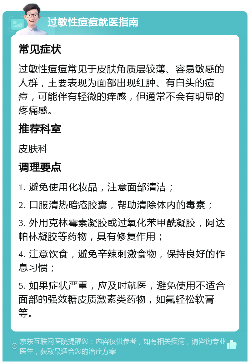 过敏性痘痘就医指南 常见症状 过敏性痘痘常见于皮肤角质层较薄、容易敏感的人群，主要表现为面部出现红肿、有白头的痘痘，可能伴有轻微的痒感，但通常不会有明显的疼痛感。 推荐科室 皮肤科 调理要点 1. 避免使用化妆品，注意面部清洁； 2. 口服清热暗疮胶囊，帮助清除体内的毒素； 3. 外用克林霉素凝胶或过氧化苯甲酰凝胶，阿达帕林凝胶等药物，具有修复作用； 4. 注意饮食，避免辛辣刺激食物，保持良好的作息习惯； 5. 如果症状严重，应及时就医，避免使用不适合面部的强效糖皮质激素类药物，如氟轻松软膏等。