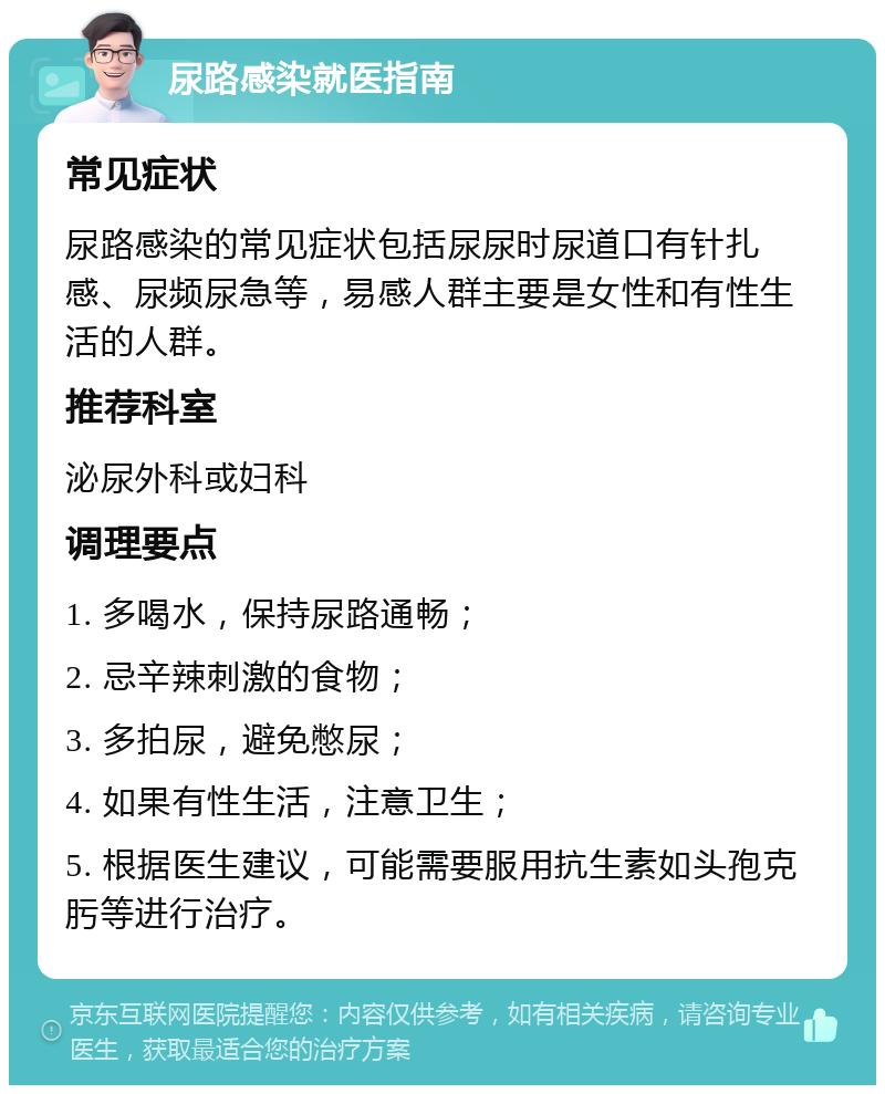 尿路感染就医指南 常见症状 尿路感染的常见症状包括尿尿时尿道口有针扎感、尿频尿急等，易感人群主要是女性和有性生活的人群。 推荐科室 泌尿外科或妇科 调理要点 1. 多喝水，保持尿路通畅； 2. 忌辛辣刺激的食物； 3. 多拍尿，避免憋尿； 4. 如果有性生活，注意卫生； 5. 根据医生建议，可能需要服用抗生素如头孢克肟等进行治疗。