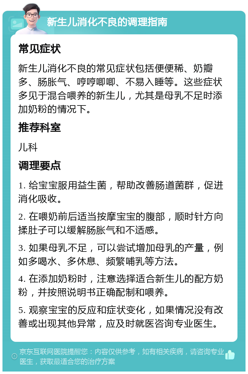 新生儿消化不良的调理指南 常见症状 新生儿消化不良的常见症状包括便便稀、奶瓣多、肠胀气、哼哼唧唧、不易入睡等。这些症状多见于混合喂养的新生儿，尤其是母乳不足时添加奶粉的情况下。 推荐科室 儿科 调理要点 1. 给宝宝服用益生菌，帮助改善肠道菌群，促进消化吸收。 2. 在喂奶前后适当按摩宝宝的腹部，顺时针方向揉肚子可以缓解肠胀气和不适感。 3. 如果母乳不足，可以尝试增加母乳的产量，例如多喝水、多休息、频繁哺乳等方法。 4. 在添加奶粉时，注意选择适合新生儿的配方奶粉，并按照说明书正确配制和喂养。 5. 观察宝宝的反应和症状变化，如果情况没有改善或出现其他异常，应及时就医咨询专业医生。