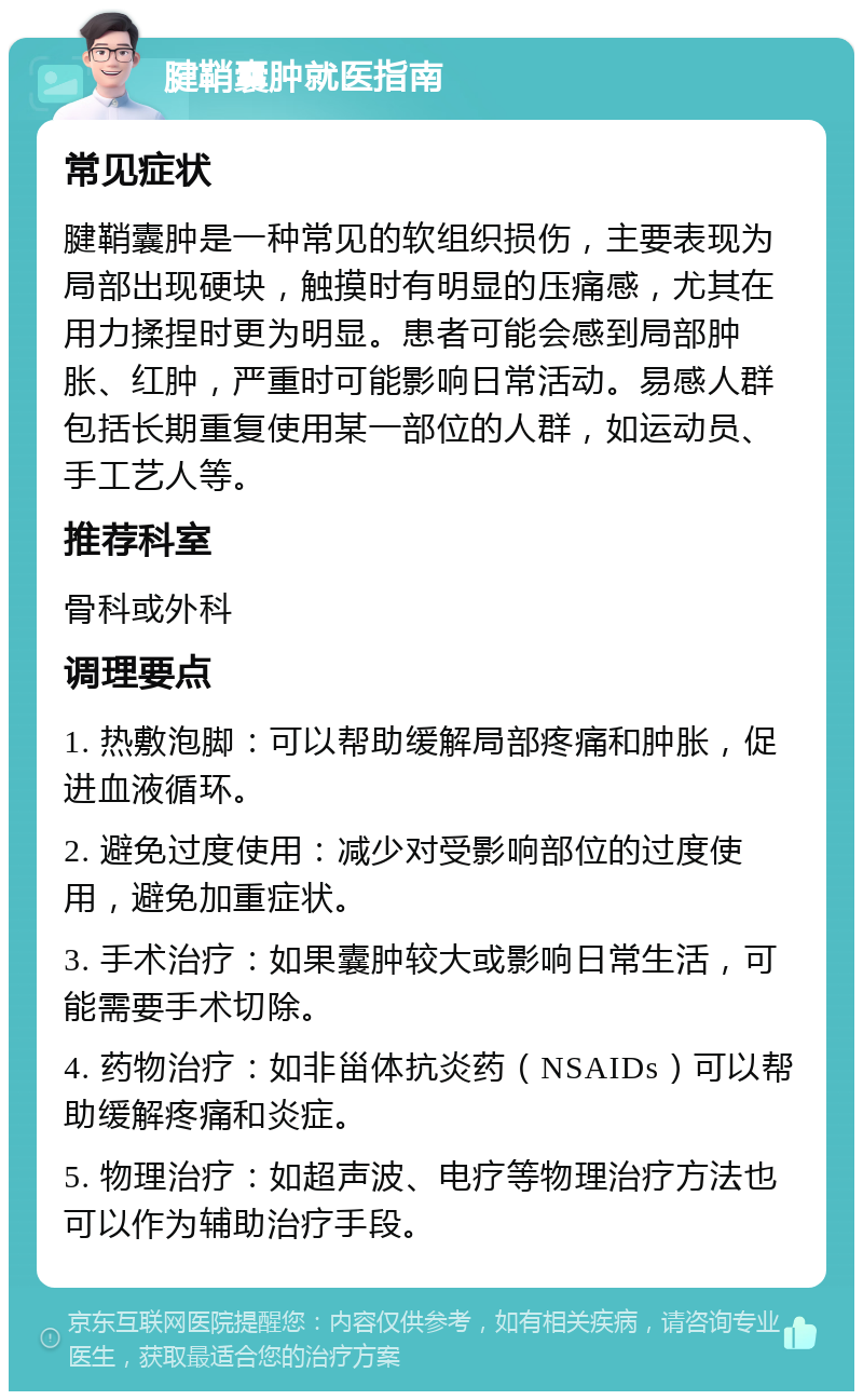 腱鞘囊肿就医指南 常见症状 腱鞘囊肿是一种常见的软组织损伤，主要表现为局部出现硬块，触摸时有明显的压痛感，尤其在用力揉捏时更为明显。患者可能会感到局部肿胀、红肿，严重时可能影响日常活动。易感人群包括长期重复使用某一部位的人群，如运动员、手工艺人等。 推荐科室 骨科或外科 调理要点 1. 热敷泡脚：可以帮助缓解局部疼痛和肿胀，促进血液循环。 2. 避免过度使用：减少对受影响部位的过度使用，避免加重症状。 3. 手术治疗：如果囊肿较大或影响日常生活，可能需要手术切除。 4. 药物治疗：如非甾体抗炎药（NSAIDs）可以帮助缓解疼痛和炎症。 5. 物理治疗：如超声波、电疗等物理治疗方法也可以作为辅助治疗手段。