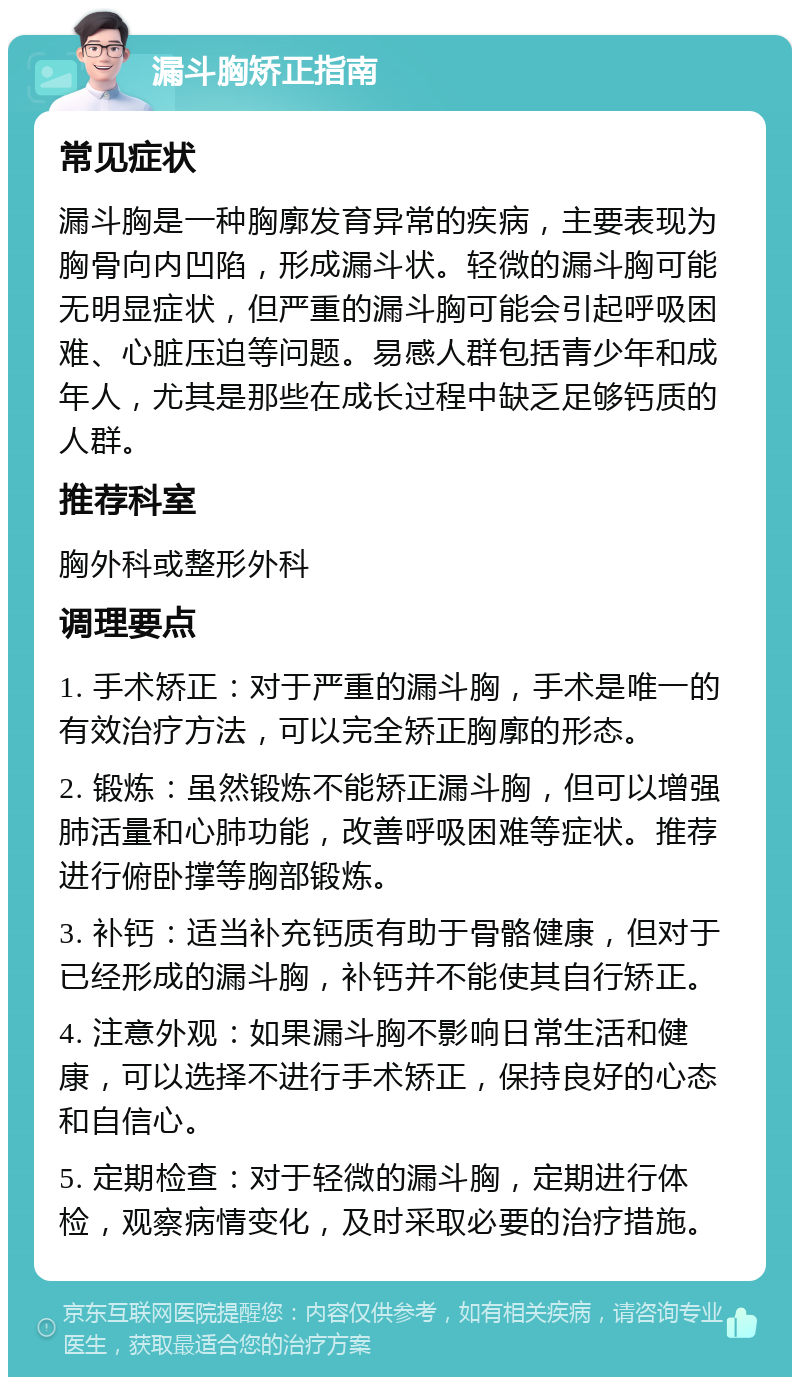 漏斗胸矫正指南 常见症状 漏斗胸是一种胸廓发育异常的疾病，主要表现为胸骨向内凹陷，形成漏斗状。轻微的漏斗胸可能无明显症状，但严重的漏斗胸可能会引起呼吸困难、心脏压迫等问题。易感人群包括青少年和成年人，尤其是那些在成长过程中缺乏足够钙质的人群。 推荐科室 胸外科或整形外科 调理要点 1. 手术矫正：对于严重的漏斗胸，手术是唯一的有效治疗方法，可以完全矫正胸廓的形态。 2. 锻炼：虽然锻炼不能矫正漏斗胸，但可以增强肺活量和心肺功能，改善呼吸困难等症状。推荐进行俯卧撑等胸部锻炼。 3. 补钙：适当补充钙质有助于骨骼健康，但对于已经形成的漏斗胸，补钙并不能使其自行矫正。 4. 注意外观：如果漏斗胸不影响日常生活和健康，可以选择不进行手术矫正，保持良好的心态和自信心。 5. 定期检查：对于轻微的漏斗胸，定期进行体检，观察病情变化，及时采取必要的治疗措施。