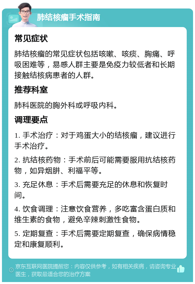 肺结核瘤手术指南 常见症状 肺结核瘤的常见症状包括咳嗽、咳痰、胸痛、呼吸困难等，易感人群主要是免疫力较低者和长期接触结核病患者的人群。 推荐科室 肺科医院的胸外科或呼吸内科。 调理要点 1. 手术治疗：对于鸡蛋大小的结核瘤，建议进行手术治疗。 2. 抗结核药物：手术前后可能需要服用抗结核药物，如异烟肼、利福平等。 3. 充足休息：手术后需要充足的休息和恢复时间。 4. 饮食调理：注意饮食营养，多吃富含蛋白质和维生素的食物，避免辛辣刺激性食物。 5. 定期复查：手术后需要定期复查，确保病情稳定和康复顺利。