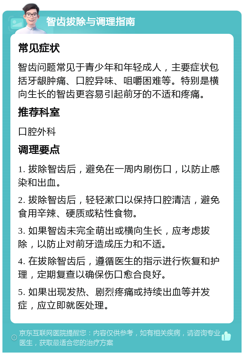 智齿拔除与调理指南 常见症状 智齿问题常见于青少年和年轻成人，主要症状包括牙龈肿痛、口腔异味、咀嚼困难等。特别是横向生长的智齿更容易引起前牙的不适和疼痛。 推荐科室 口腔外科 调理要点 1. 拔除智齿后，避免在一周内刷伤口，以防止感染和出血。 2. 拔除智齿后，轻轻漱口以保持口腔清洁，避免食用辛辣、硬质或粘性食物。 3. 如果智齿未完全萌出或横向生长，应考虑拔除，以防止对前牙造成压力和不适。 4. 在拔除智齿后，遵循医生的指示进行恢复和护理，定期复查以确保伤口愈合良好。 5. 如果出现发热、剧烈疼痛或持续出血等并发症，应立即就医处理。