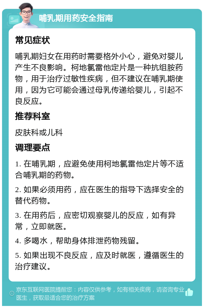 哺乳期用药安全指南 常见症状 哺乳期妇女在用药时需要格外小心，避免对婴儿产生不良影响。柯地氯雷他定片是一种抗组胺药物，用于治疗过敏性疾病，但不建议在哺乳期使用，因为它可能会通过母乳传递给婴儿，引起不良反应。 推荐科室 皮肤科或儿科 调理要点 1. 在哺乳期，应避免使用柯地氯雷他定片等不适合哺乳期的药物。 2. 如果必须用药，应在医生的指导下选择安全的替代药物。 3. 在用药后，应密切观察婴儿的反应，如有异常，立即就医。 4. 多喝水，帮助身体排泄药物残留。 5. 如果出现不良反应，应及时就医，遵循医生的治疗建议。