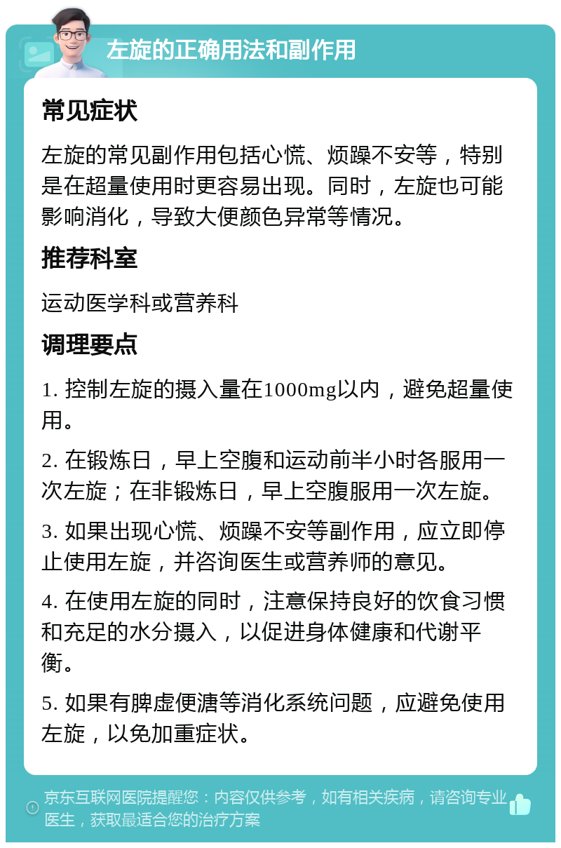 左旋的正确用法和副作用 常见症状 左旋的常见副作用包括心慌、烦躁不安等，特别是在超量使用时更容易出现。同时，左旋也可能影响消化，导致大便颜色异常等情况。 推荐科室 运动医学科或营养科 调理要点 1. 控制左旋的摄入量在1000mg以内，避免超量使用。 2. 在锻炼日，早上空腹和运动前半小时各服用一次左旋；在非锻炼日，早上空腹服用一次左旋。 3. 如果出现心慌、烦躁不安等副作用，应立即停止使用左旋，并咨询医生或营养师的意见。 4. 在使用左旋的同时，注意保持良好的饮食习惯和充足的水分摄入，以促进身体健康和代谢平衡。 5. 如果有脾虚便溏等消化系统问题，应避免使用左旋，以免加重症状。