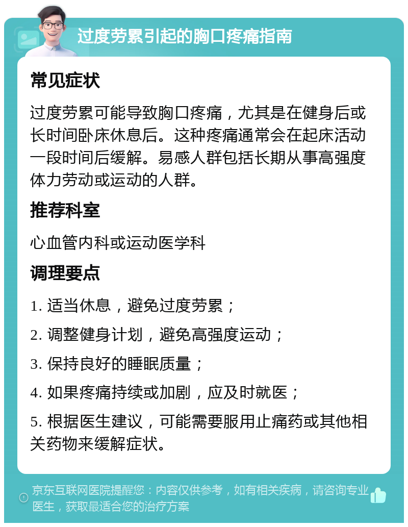 过度劳累引起的胸口疼痛指南 常见症状 过度劳累可能导致胸口疼痛，尤其是在健身后或长时间卧床休息后。这种疼痛通常会在起床活动一段时间后缓解。易感人群包括长期从事高强度体力劳动或运动的人群。 推荐科室 心血管内科或运动医学科 调理要点 1. 适当休息，避免过度劳累； 2. 调整健身计划，避免高强度运动； 3. 保持良好的睡眠质量； 4. 如果疼痛持续或加剧，应及时就医； 5. 根据医生建议，可能需要服用止痛药或其他相关药物来缓解症状。